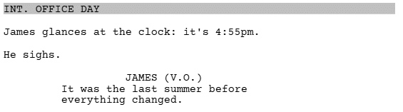 a screenshot of a script written in Celtx showing how to format dialogue that is a voice over (V.O.)

it reads:
INT. OFFICE DAY

James glances at the clock: it's 4:55pm.
He sighs.

JAMES (V.O.)
It was the last summer before everything changed.