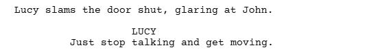 a screen grab from a script written with Celtx that shows an action line before a line of dialogue.

It reads:

Lucy slams the door shut, glaring at John

LUCY
Just stop talking and get moving.