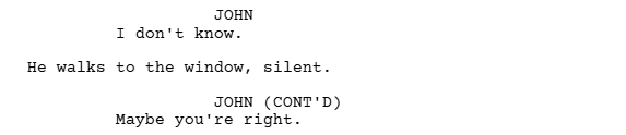a screen grab from a script written using Celtx script writing software that shows how to use a dialogue break with action. It reads:

JOHN
I don't know

He walks to the window, silent.

JOHN (CONT'D)
Maybe you're right.