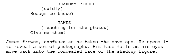 A screen shot of a script written in Celtx showing how to use parentheticals when writing dialogue in your screenplay.

It reads:

SHADOWY FIGURE
(coldly)
Recognize these?

JAMES
(reaching for the photos)
Give me them!

James frowns, confused as he takes the envelope. He opens it to reveal a set of photographs. His face falls as his eyes move back into the concealed face of the shadowy figure.
