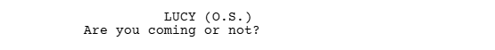 A screen grab of a script written in Celtx Script Writing Software that shows the proper format of dialogue that is off-screen (O.S.)

It reads:

LUCY (O.S.)
Are you coming or not?