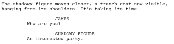 a screenshot of a Celtx script showing the indentation dialogue gets in a screenplay.

It reads:
The shadowy figure moves closer, a trench coat now visible, hanging from its shoulders. It's taking its time.

JAMES
Who are you?

SHADOWY FIGURE
An interested party.