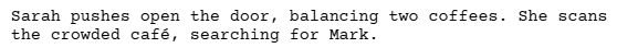 a screenshot of a script written with celtx script writing software - this is of an action line. It reads:

Sarah pushes open the door, balancing two coffees. She scans the crowded cafe, searching for Mark.