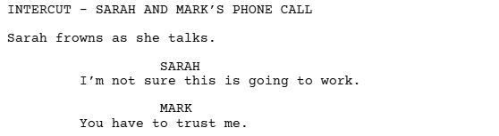 script excerpt showing how an intercut is formatted in a movie script. It reads;

INTERCUT - SARAH AND MARK'S PHONECALL
Sarah frowns as she talks

SARAH 
I'm not sure this is going to work.

MARK
You have to trust me.